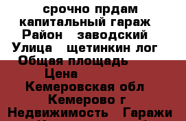 срочно прдам капитальный гараж › Район ­ заводский › Улица ­ щетинкин лог › Общая площадь ­ 31 › Цена ­ 200 000 - Кемеровская обл., Кемерово г. Недвижимость » Гаражи   . Кемеровская обл.